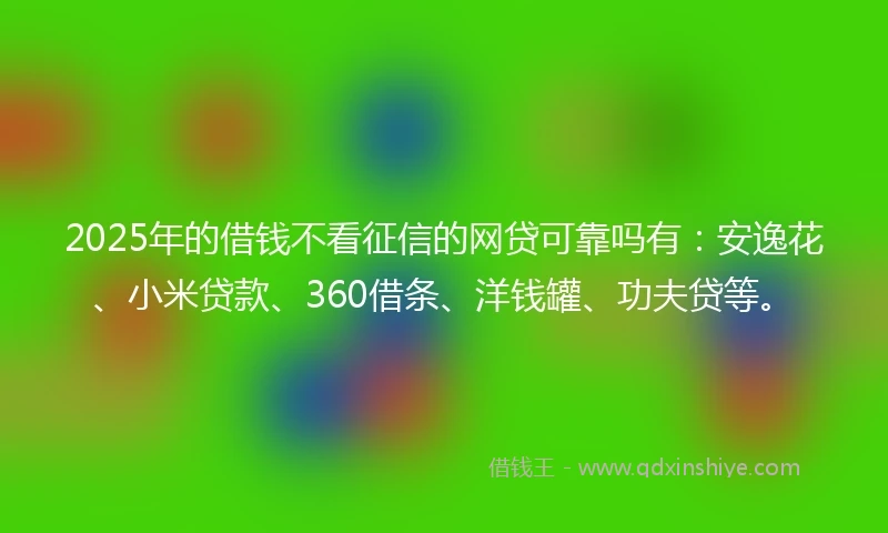 2025年的借钱不看征信的网贷可靠吗有：安逸花、小米贷款、360借条、洋钱罐、功夫贷等。