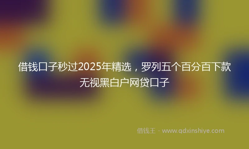 借钱口子秒过2025年精选，罗列五个百分百下款无视黑白户网贷口子