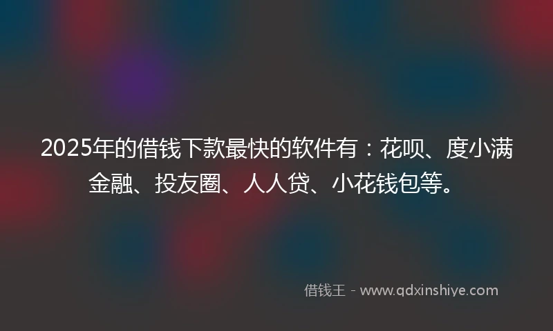 2025年的借钱下款最快的软件有：花呗、度小满金融、投友圈、人人贷、小花钱包等。