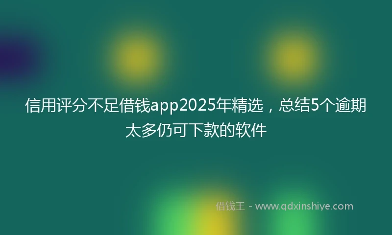 信用评分不足借钱app2025年精选,总结5个逾期太多仍可下款的软件