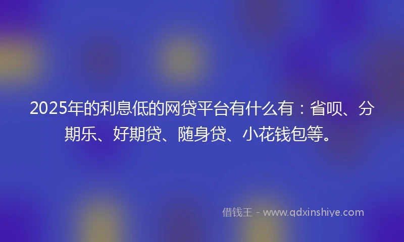 2025年的利息低的网贷平台有什么有：省呗、分期乐、好期贷、随身贷、小花钱包等。