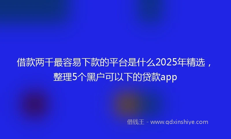 借款两千最容易下款的平台是什么2025年精选,整理5个黑户可以下的贷款app