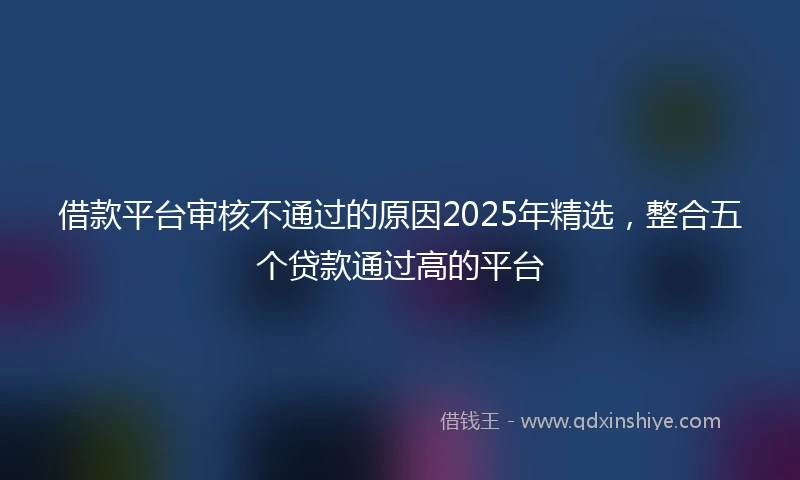 借款平台审核不通过的原因2025年精选，整合五个贷款通过高的平台