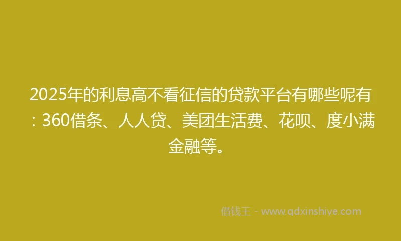2025年的利息高不看征信的贷款平台有哪些呢有：360借条、人人贷、美团生活费、花呗、度小满金融等。