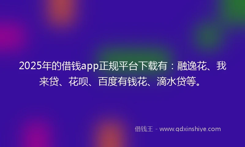 2025年的借钱app正规平台下载有：融逸花、我来贷、花呗、百度有钱花、滴水贷等。