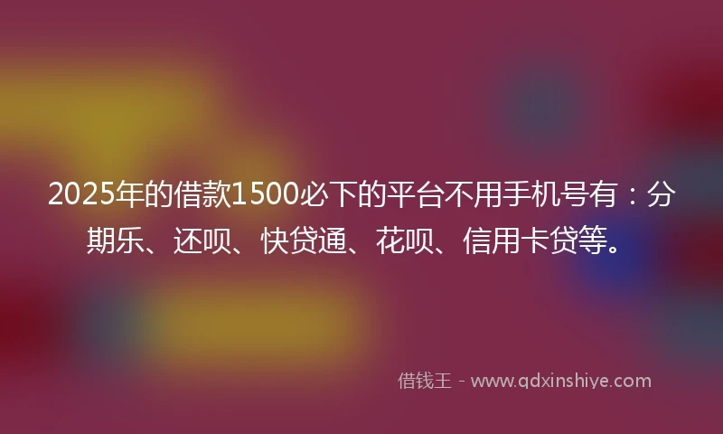 2025年的借款1500必下的平台不用手机号有：分期乐、还呗、快贷通、花呗、信用卡贷等。
