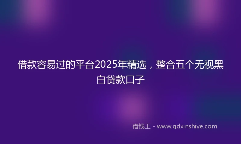 借款容易过的平台2025年精选，整合五个无视黑白贷款口子