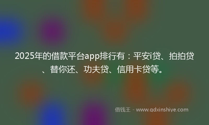 2025年的借款平台app排行有：平安i贷、拍拍贷、替你还、功夫贷、信用卡贷等。