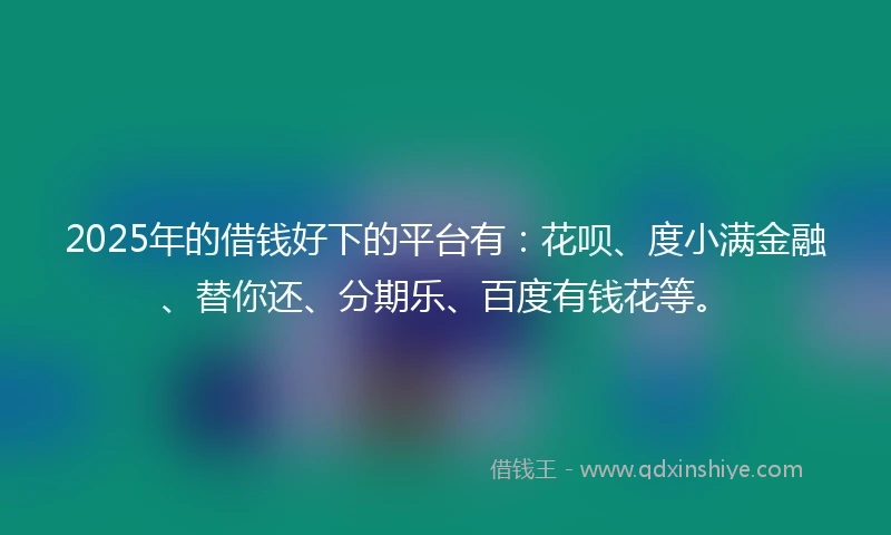 2025年的借钱好下的平台有：花呗、度小满金融、替你还、分期乐、百度有钱花等。
