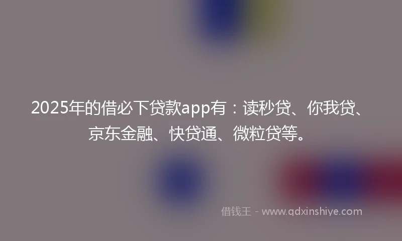 2025年的借必下贷款app有：读秒贷、你我贷、京东金融、快贷通、微粒贷等。