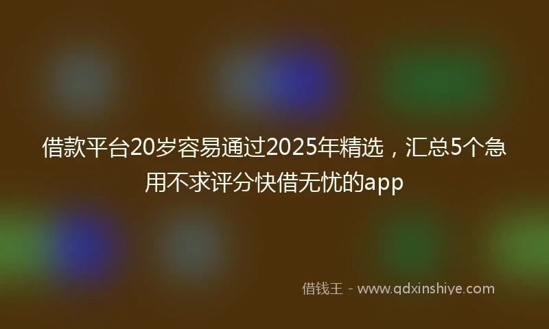 借款平台20岁容易通过2025年精选，汇总5个急用不求评分快借无忧的app