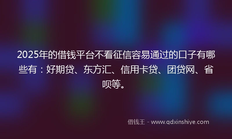 2025年的借钱平台不看征信容易通过的口子有哪些有：好期贷、东方汇、信用卡贷、团贷网、省呗等。