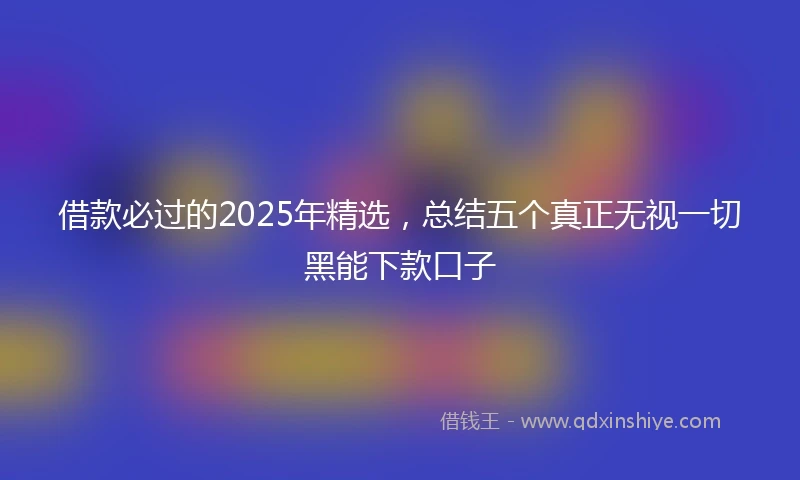 借款必过的2025年精选，总结五个真正无视一切黑能下款口子