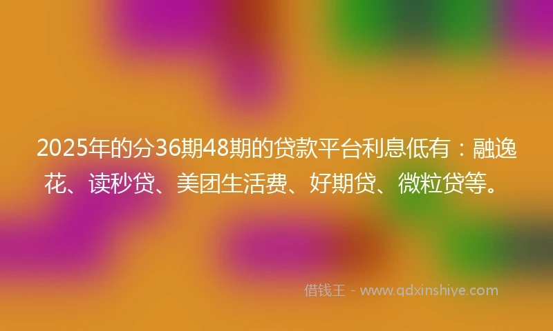 2025年的分36期48期的贷款平台利息低有：融逸花、读秒贷、美团生活费、好期贷、微粒贷等。