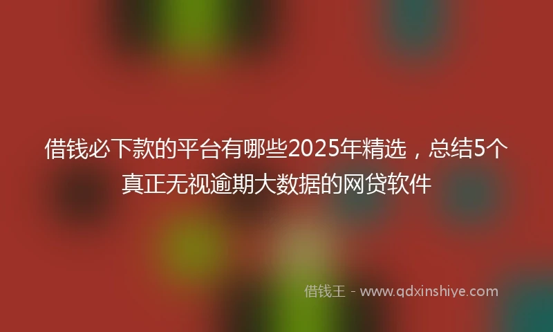 借钱必下款的平台有哪些2025年精选，总结5个真正无视逾期大数据的网贷软件