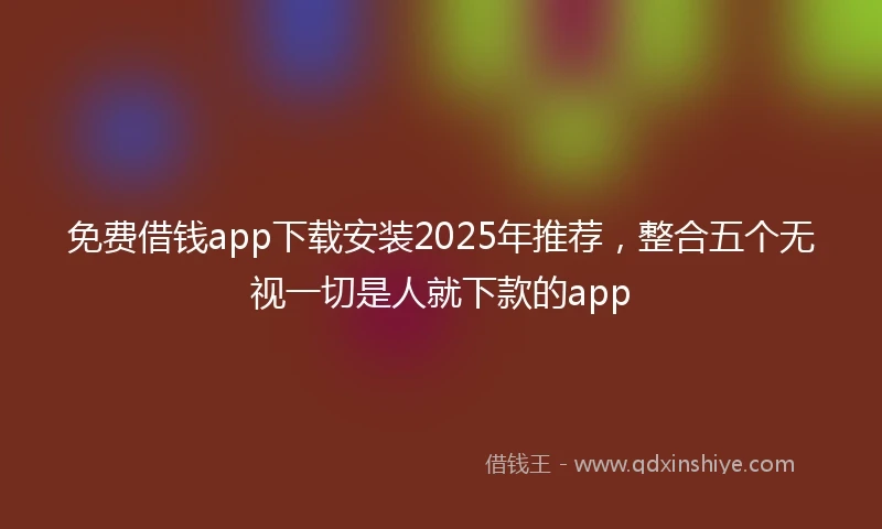 免费借钱app下载安装2025年推荐，整合五个无视一切是人就下款的app
