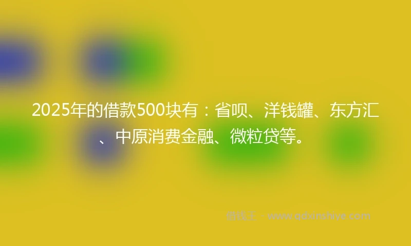 2025年的借款500块有：省呗、洋钱罐、东方汇、中原消费金融、微粒贷等。