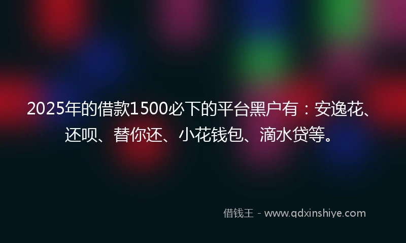 2025年的借款1500必下的平台黑户有：安逸花、还呗、替你还、小花钱包、滴水贷等。