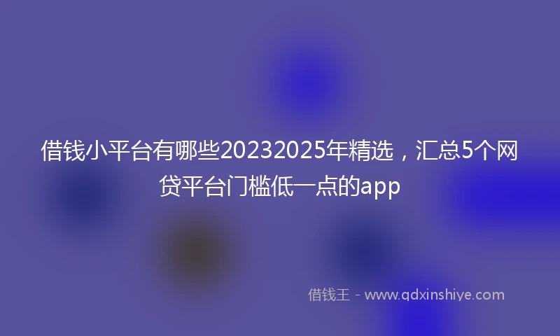 借钱小平台有哪些20232025年精选，汇总5个网贷平台门槛低一点的app