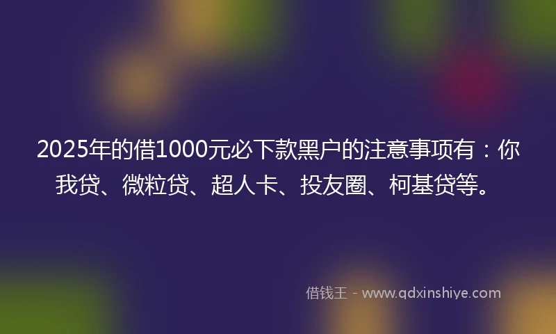 2025年的借1000元必下款黑户的注意事项有：你我贷、微粒贷、超人卡、投友圈、柯基贷等。