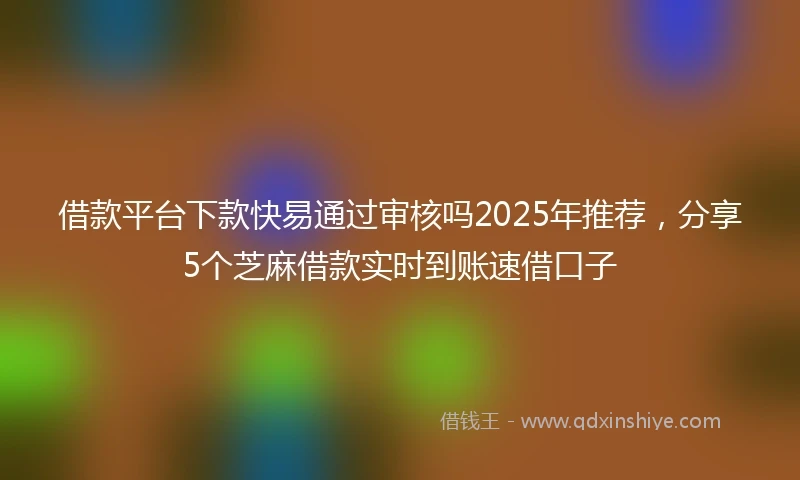借款平台下款快易通过审核吗2025年推荐，分享5个芝麻借款实时到账速借口子