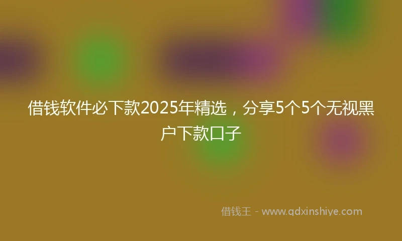 借钱软件必下款2025年精选，分享5个5个无视黑户下款口子