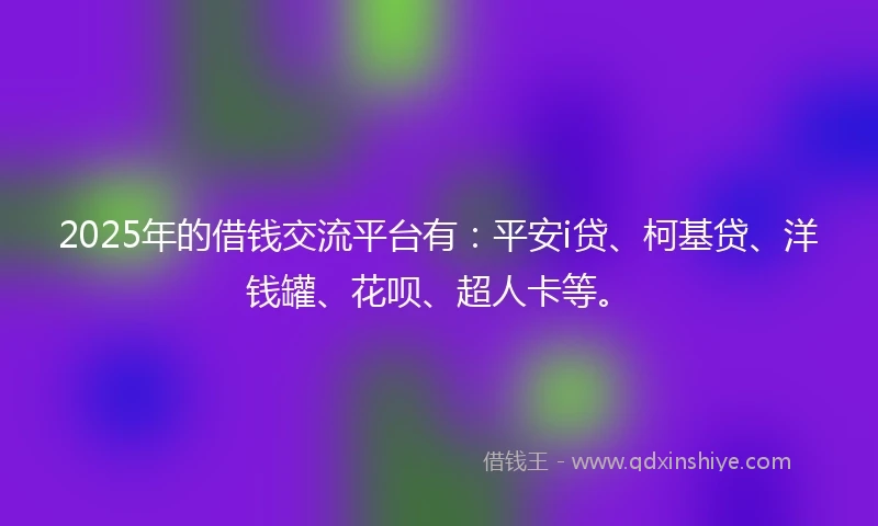 2025年的借钱交流平台有：平安i贷、柯基贷、洋钱罐、花呗、超人卡等。
