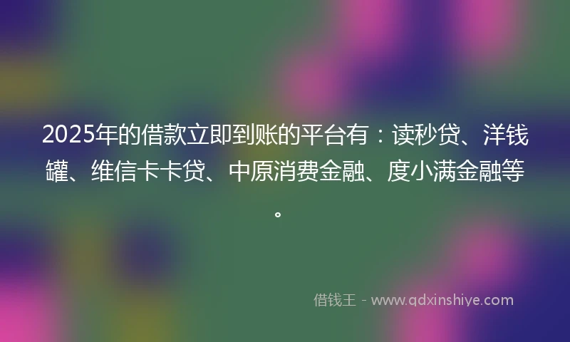 2025年的借款立即到账的平台有：读秒贷、洋钱罐、维信卡卡贷、中原消费金融、度小满金融等。