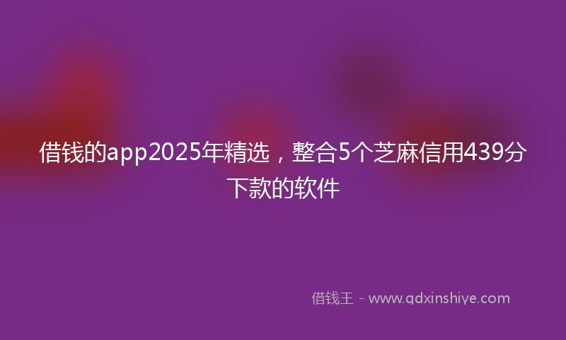 借钱的app2025年精选，整合5个芝麻信用439分下款的软件