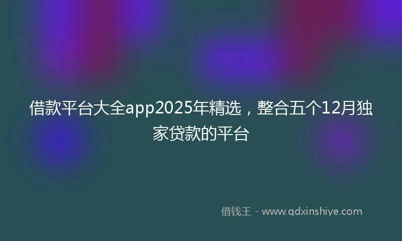 借款平台大全app2025年精选，整合五个12月独家贷款的平台