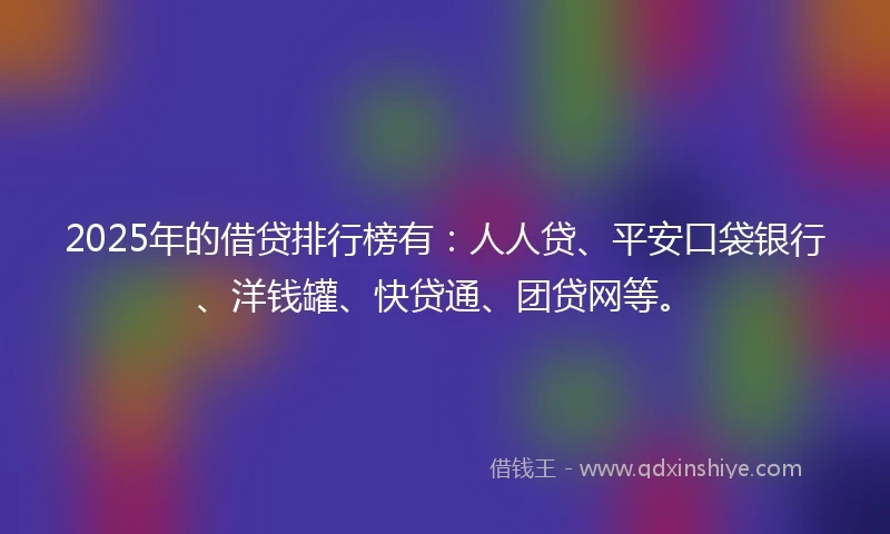 2025年的借贷排行榜有：人人贷、平安口袋银行、洋钱罐、快贷通、团贷网等。
