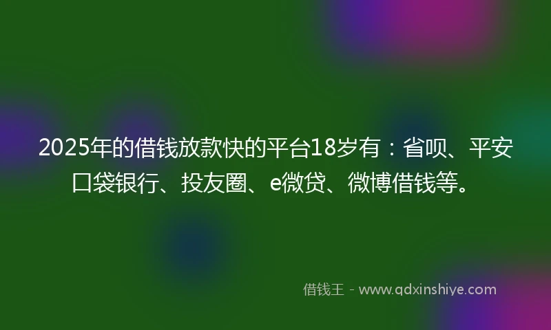2025年的借钱放款快的平台18岁有：省呗、平安口袋银行、投友圈、e微贷、微博借钱等。