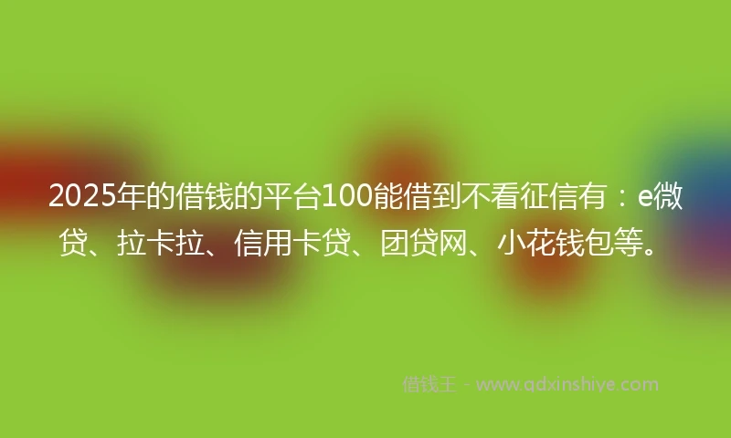 2025年的借钱的平台100能借到不看征信有：e微贷、拉卡拉、信用卡贷、团贷网、小花钱包等。