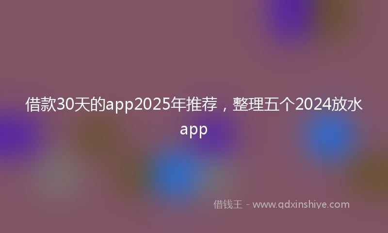 借款30天的app2025年推荐，整理五个2024放水app