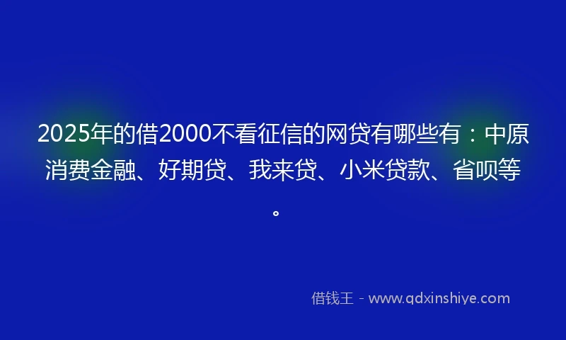 2025年的借2000不看征信的网贷有哪些有：中原消费金融、好期贷、我来贷、小米贷款、省呗等。