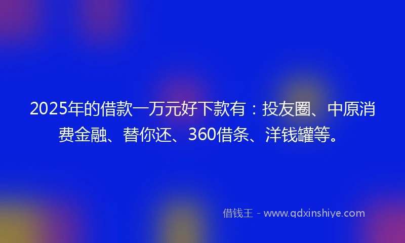 2025年的借款一万元好下款有：投友圈、中原消费金融、替你还、360借条、洋钱罐等。