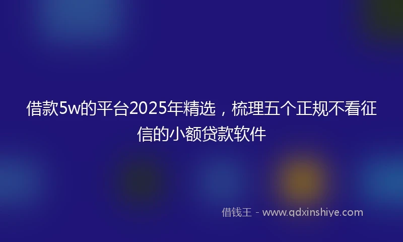 借款5w的平台2025年精选，梳理五个正规不看征信的小额贷款软件