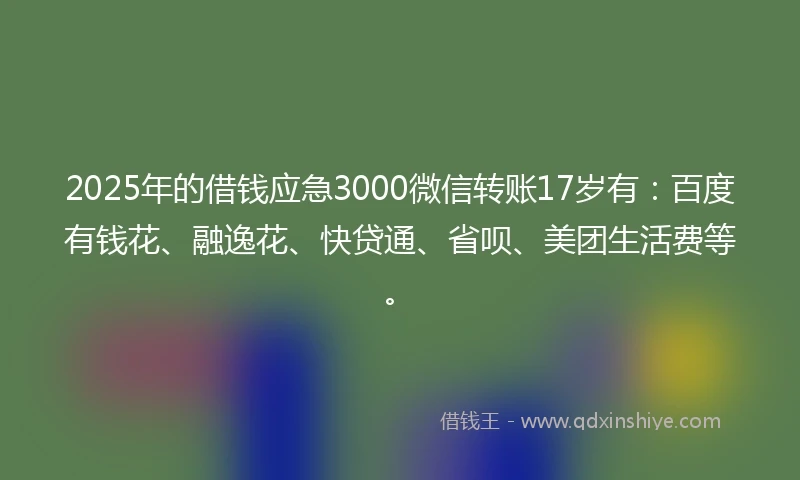 2025年的借钱应急3000微信转账17岁有：百度有钱花、融逸花、快贷通、省呗、美团生活费等。