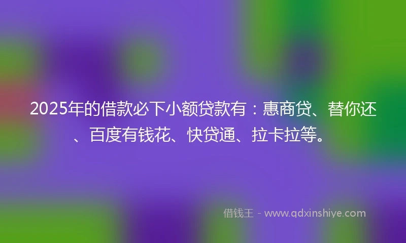 2025年的借款必下小额贷款有：惠商贷、替你还、百度有钱花、快贷通、拉卡拉等。
