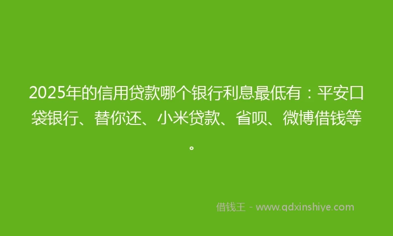 2025年的信用贷款哪个银行利息最低有：平安口袋银行、替你还、小米贷款、省呗、微博借钱等。