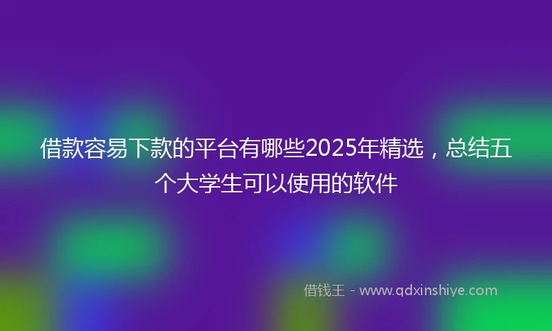 借款容易下款的平台有哪些2025年精选，总结五个大学生可以使用的软件