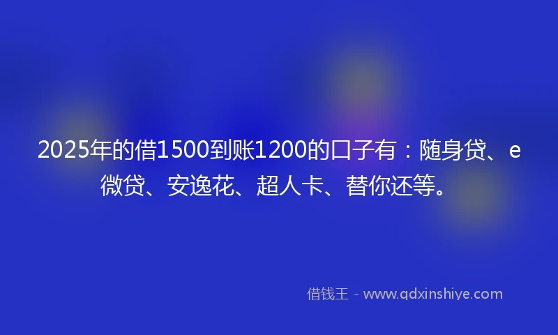 2025年的借1500到账1200的口子有：随身贷、e微贷、安逸花、超人卡、替你还等。