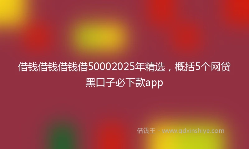 借钱借钱借钱借50002025年精选，概括5个网贷黑口子必下款app