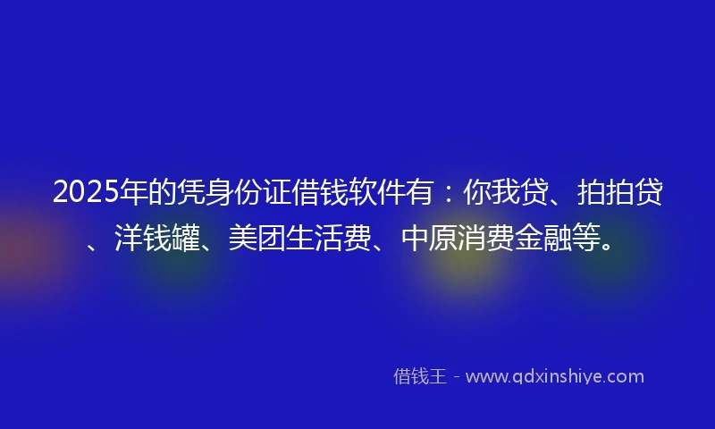 2025年的凭身份证借钱软件有：你我贷、拍拍贷、洋钱罐、美团生活费、中原消费金融等。