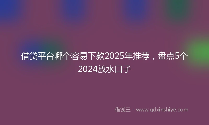 借贷平台哪个容易下款2025年推荐，盘点5个2024放水口子