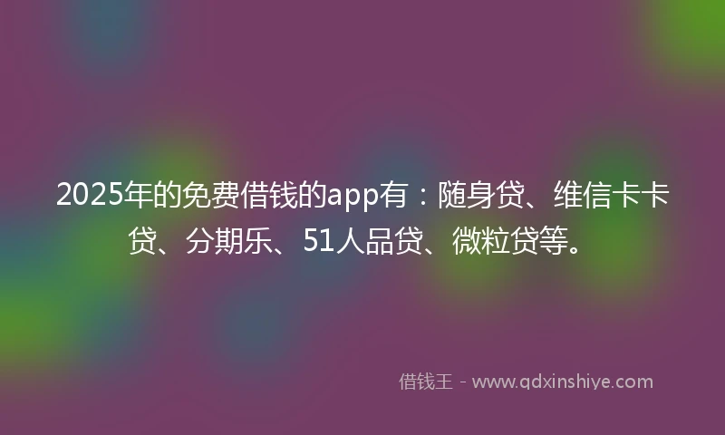 2025年的免费借钱的app有：随身贷、维信卡卡贷、分期乐、51人品贷、微粒贷等。
