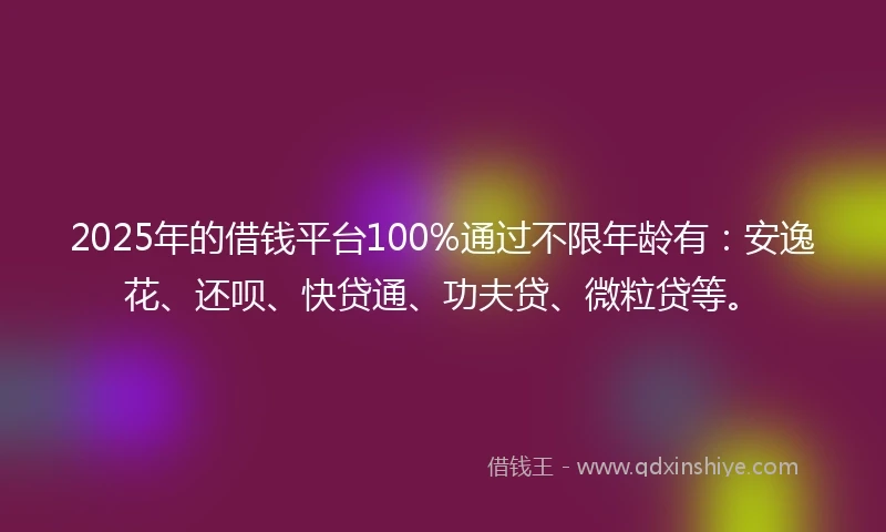 2025年的借钱平台100%通过不限年龄有：安逸花、还呗、快贷通、功夫贷、微粒贷等。
