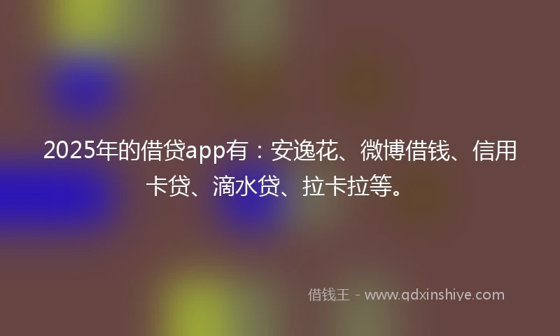 2025年的借贷app有：安逸花、微博借钱、信用卡贷、滴水贷、拉卡拉等。