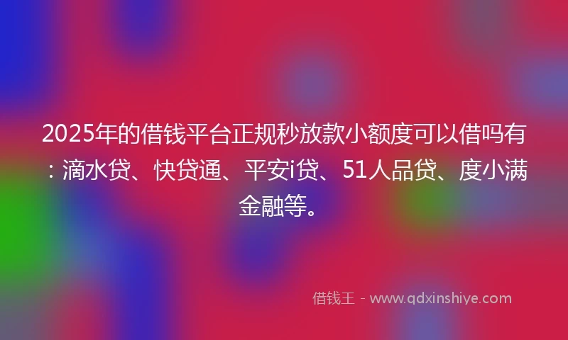 2025年的借钱平台正规秒放款小额度可以借吗有：滴水贷、快贷通、平安i贷、51人品贷、度小满金融等。