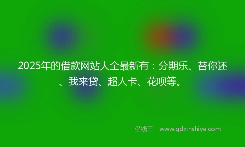 2025年的借款网站大全最新有：分期乐、替你还、我来贷、超人卡、花呗等。